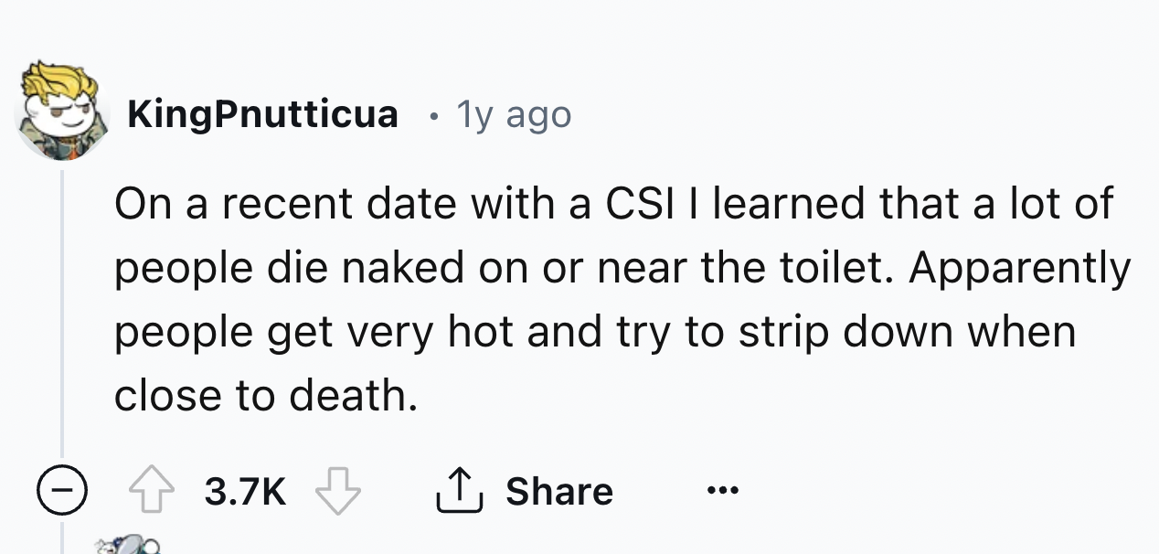 number - KingPnutticua 1y ago . On a recent date with a Csi I learned that a lot of people die naked on or near the toilet. Apparently people get very hot and try to strip down when close to death.